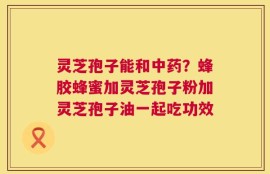 灵芝孢子能和中药？蜂胶蜂蜜加灵芝孢子粉加灵芝孢子油一起吃功效