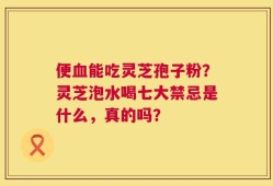 便血能吃灵芝孢子粉？灵芝泡水喝七大禁忌是什么，真的吗？