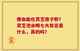 便血能吃灵芝孢子粉？灵芝泡水喝七大禁忌是什么，真的吗？