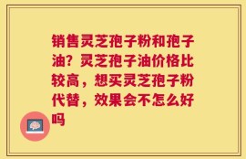 销售灵芝孢子粉和孢子油？灵芝孢子油价格比较高，想买灵芝孢子粉代替，效果会不怎么好吗