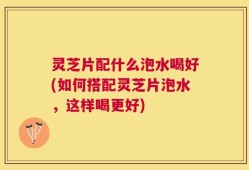 灵芝片配什么泡水喝好(如何搭配灵芝片泡水，这样喝更好)
