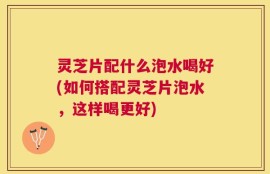 灵芝片配什么泡水喝好(如何搭配灵芝片泡水，这样喝更好)