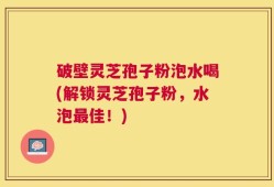 破壁灵芝孢子粉泡水喝(解锁灵芝孢子粉，水泡最佳！)