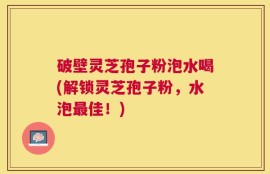 破壁灵芝孢子粉泡水喝(解锁灵芝孢子粉，水泡最佳！)