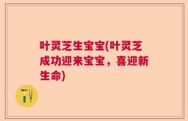 叶灵芝生宝宝(叶灵芝成功迎来宝宝，喜迎新生命)