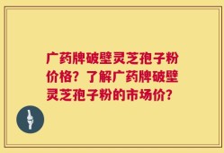 广药牌破壁灵芝孢子粉价格？了解广药牌破壁灵芝孢子粉的市场价？