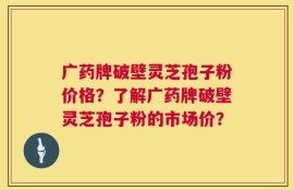 广药牌破壁灵芝孢子粉价格？了解广药牌破壁灵芝孢子粉的市场价？