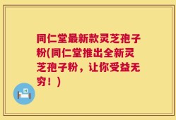 同仁堂最新款灵芝孢子粉(同仁堂推出全新灵芝孢子粉，让你受益无穷！)