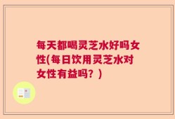每天都喝灵芝水好吗女性(每日饮用灵芝水对女性有益吗？)