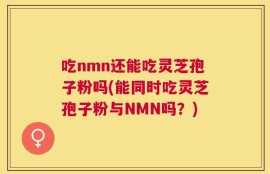 吃nmn还能吃灵芝孢子粉吗(能同时吃灵芝孢子粉与NMN吗？)