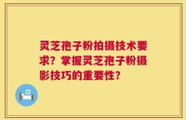 灵芝孢子粉拍摄技术要求？掌握灵芝孢子粉摄影技巧的重要性？