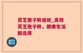 灵芝孢子粉送纸_高效灵芝孢子粉，健康生活新选择