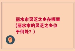 丽水市灵芝之乡在哪里(丽水市的灵芝之乡位于何处？)