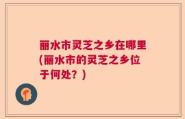 丽水市灵芝之乡在哪里(丽水市的灵芝之乡位于何处？)