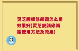 灵芝靓颜修颜霜怎么用效果好(灵芝靓颜修颜霜使用方法及效果)