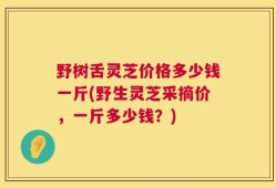 野树舌灵芝价格多少钱一斤(野生灵芝采摘价，一斤多少钱？)