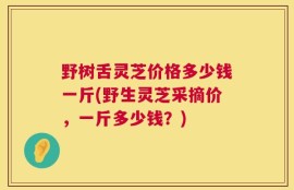 野树舌灵芝价格多少钱一斤(野生灵芝采摘价，一斤多少钱？)
