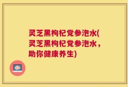 灵芝黑枸杞党参泡水(灵芝黑枸杞党参泡水，助你健康养生)