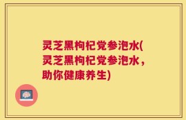 灵芝黑枸杞党参泡水(灵芝黑枸杞党参泡水，助你健康养生)