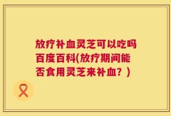 放疗补血灵芝可以吃吗百度百科(放疗期间能否食用灵芝来补血？)