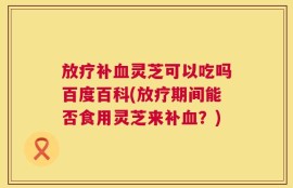 放疗补血灵芝可以吃吗百度百科(放疗期间能否食用灵芝来补血？)