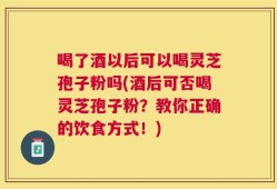 喝了酒以后可以喝灵芝孢子粉吗(酒后可否喝灵芝孢子粉？教你正确的饮食方式！)