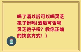 喝了酒以后可以喝灵芝孢子粉吗(酒后可否喝灵芝孢子粉？教你正确的饮食方式！)