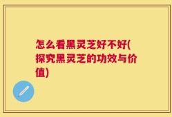怎么看黑灵芝好不好(探究黑灵芝的功效与价值)