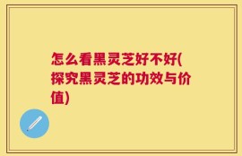 怎么看黑灵芝好不好(探究黑灵芝的功效与价值)
