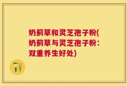 奶蓟草和灵芝孢子粉(奶蓟草与灵芝孢子粉：双重养生好处)