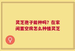 灵芝孢子能种吗？在家闲置空房怎么种植灵芝