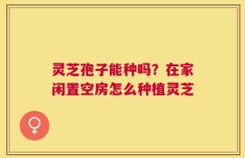 灵芝孢子能种吗？在家闲置空房怎么种植灵芝