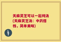 天麻灵芝可以一起炖汤(天麻灵芝汤：中药搭档，简单美味)