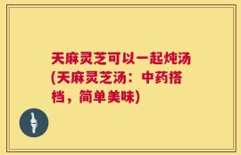 天麻灵芝可以一起炖汤(天麻灵芝汤：中药搭档，简单美味)