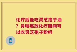 化疗后能吃灵芝孢子油？鼻咽癌放化疗期间可以吃灵芝孢子粉吗