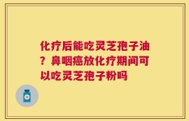 化疗后能吃灵芝孢子油？鼻咽癌放化疗期间可以吃灵芝孢子粉吗