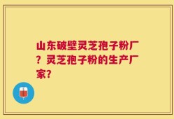 山东破壁灵芝孢子粉厂？灵芝孢子粉的生产厂家？