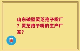 山东破壁灵芝孢子粉厂？灵芝孢子粉的生产厂家？