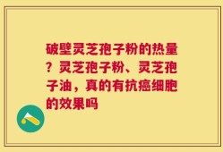 破壁灵芝孢子粉的热量？灵芝孢子粉、灵芝孢子油，真的有抗癌细胞的效果吗