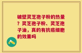 破壁灵芝孢子粉的热量？灵芝孢子粉、灵芝孢子油，真的有抗癌细胞的效果吗