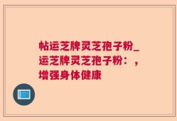 帖运芝牌灵芝孢子粉_运芝牌灵芝孢子粉：，增强身体健康