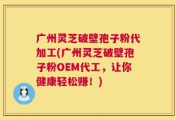 广州灵芝破壁孢子粉代加工(广州灵芝破壁孢子粉OEM代工，让你健康轻松赚！)
