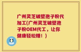 广州灵芝破壁孢子粉代加工(广州灵芝破壁孢子粉OEM代工，让你健康轻松赚！)
