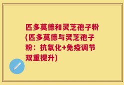 匹多莫德和灵芝孢子粉(匹多莫德与灵芝孢子粉：抗氧化+免疫调节双重提升)