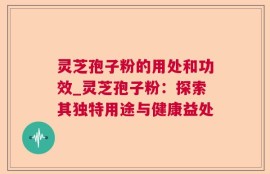 灵芝孢子粉的用处和功效_灵芝孢子粉：探索其独特用途与健康益处
