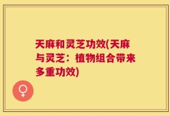 天麻和灵芝功效(天麻与灵芝：植物组合带来多重功效)