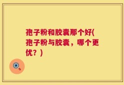 孢子粉和胶囊那个好(孢子粉与胶囊，哪个更优？)