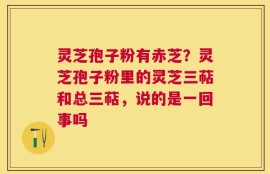 灵芝孢子粉有赤芝？灵芝孢子粉里的灵芝三萜和总三萜，说的是一回事吗