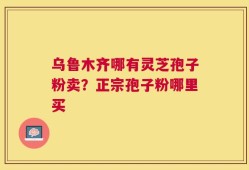 乌鲁木齐哪有灵芝孢子粉卖？正宗孢子粉哪里买