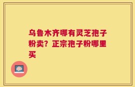 乌鲁木齐哪有灵芝孢子粉卖？正宗孢子粉哪里买